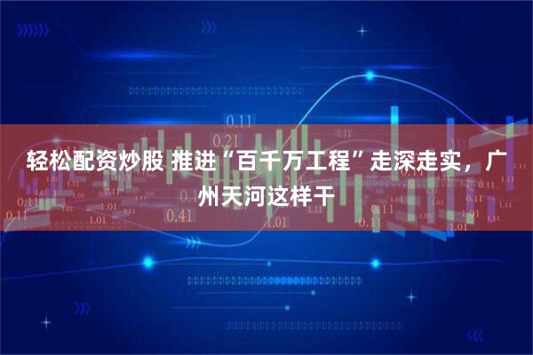 轻松配资炒股 推进“百千万工程”走深走实，广州天河这样干