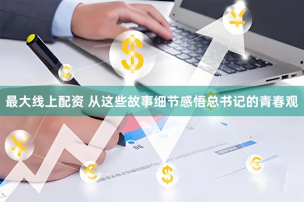 最大线上配资 从这些故事细节感悟总书记的青春观