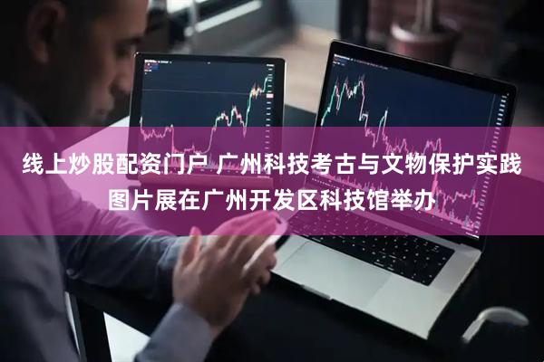 线上炒股配资门户 广州科技考古与文物保护实践图片展在广州开发区科技馆举办