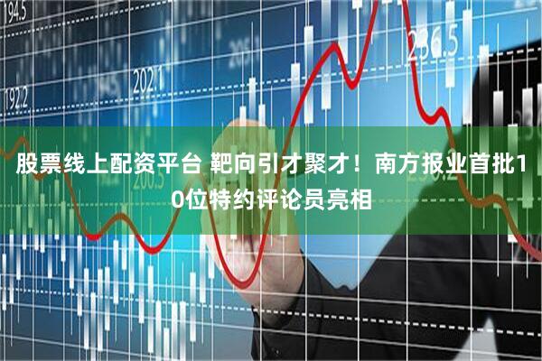 股票线上配资平台 靶向引才聚才！南方报业首批10位特约评论员亮相