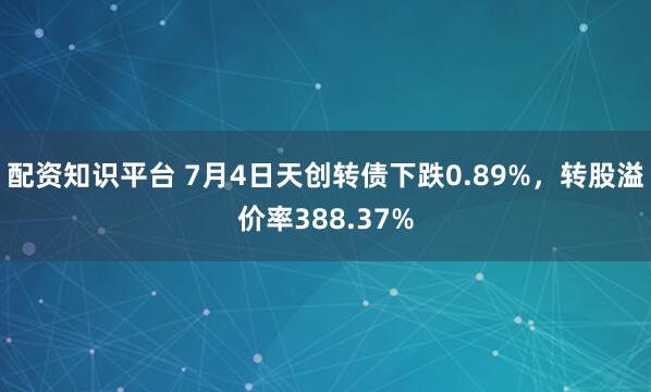 配资知识平台 7月4日天创转债下跌0.89%，转股溢价率388.37%