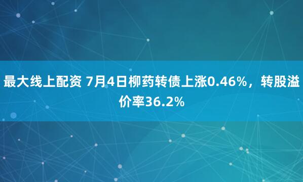 最大线上配资 7月4日柳药转债上涨0.46%，转股溢价率36.2%