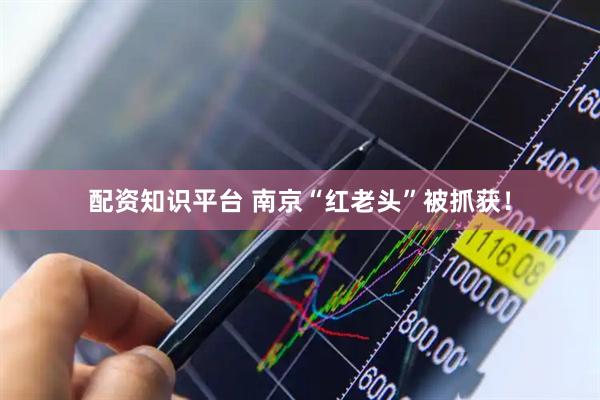 配资知识平台 南京“红老头”被抓获！