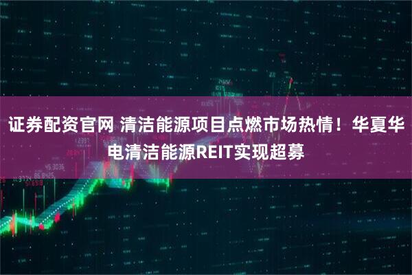 证券配资官网 清洁能源项目点燃市场热情！华夏华电清洁能源REIT实现超募