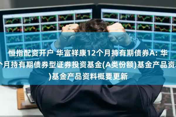恒指配资开户 华富祥康12个月持有期债券A: 华富祥康12个月持有期债券型证券投资基金(A类份额)基金产品资料概要更新