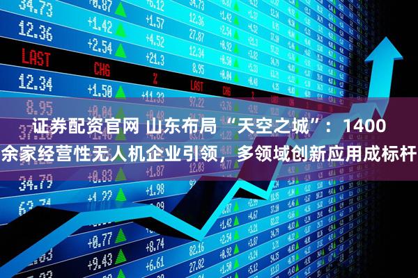 证券配资官网 山东布局 “天空之城”：1400余家经营性无人机企业引领，多领域创新应用成标杆