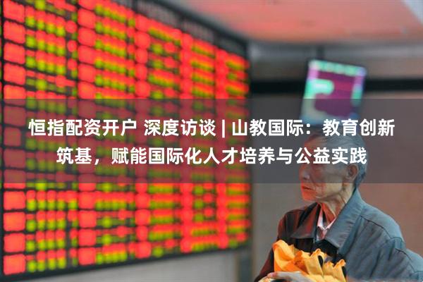 恒指配资开户 深度访谈 | 山教国际：教育创新筑基，赋能国际化人才培养与公益实践