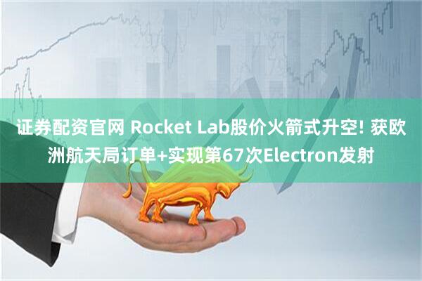 证券配资官网 Rocket Lab股价火箭式升空! 获欧洲航天局订单+实现第67次Electron发射