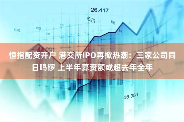 恒指配资开户 港交所IPO再掀热潮：三家公司同日鸣锣 上半年募资额或超去年全年