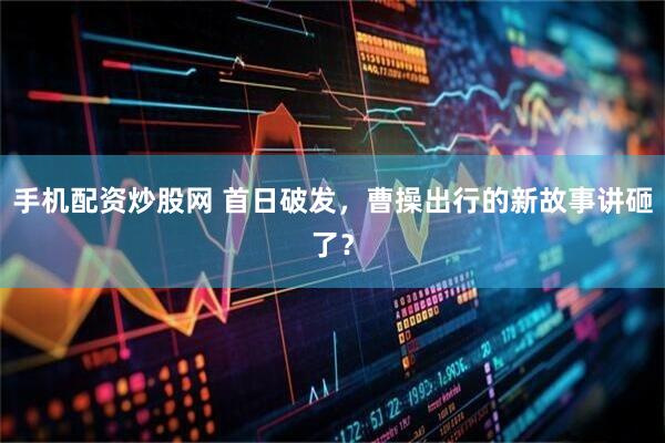 手机配资炒股网 首日破发，曹操出行的新故事讲砸了？