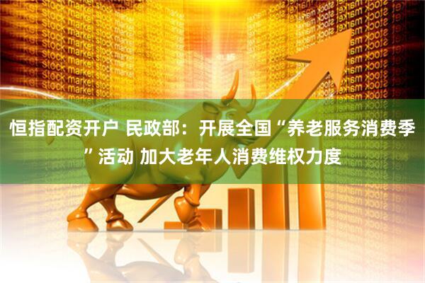 恒指配资开户 民政部：开展全国“养老服务消费季”活动 加大老年人消费维权力度