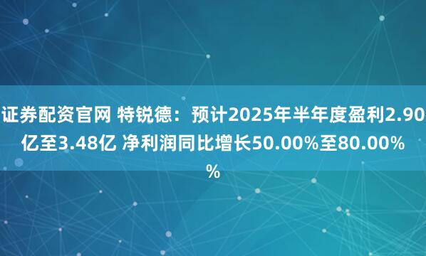 证券配资官网 特锐德：预计2025年半年度盈利2.90亿至3.48亿 净利润同比增长50.00%至80.00%