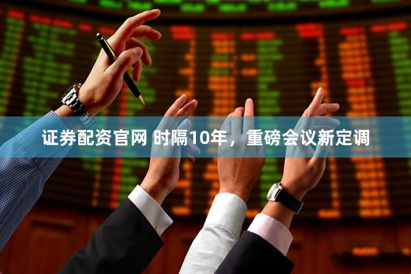 证券配资官网 时隔10年，重磅会议新定调