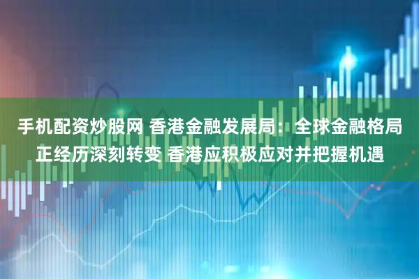 手机配资炒股网 香港金融发展局：全球金融格局正经历深刻转变 香港应积极应对并把握机遇