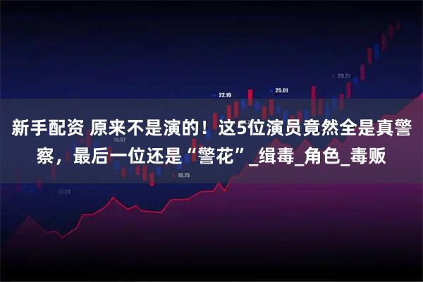 新手配资 原来不是演的！这5位演员竟然全是真警察，最后一位还是“警花”_缉毒_角色_毒贩