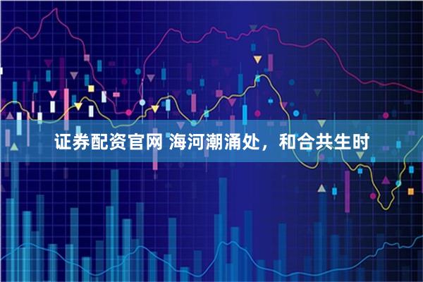 证券配资官网 海河潮涌处，和合共生时