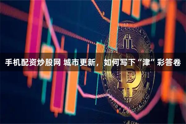 手机配资炒股网 城市更新，如何写下“津”彩答卷